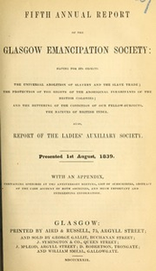 Fifth annual report of the Glasgow Emancipation Society : having for its objects the universal abolition of slavery and the slave trade, the protection of the rights of the aboriginal inhabitants of the British colonies and the bettering of the condition of our fellow-subjects, the natives of British India : also, Report of the Ladies' Auxiliary Society. Presented 1st August, 1839