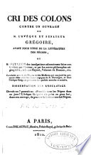 Cri des colons contre un ouvrage de M. l'évêque et sénateur Grégoire, ayant pour titre De la littérature des Nègres [microform] ou, Réfutation des inculpations calomnieuses faites aux colons par l'auteur, et par les autres philosophes négrophiles, tels que Raynal, Valmont de Bomare, etc. Conduite atroce des Nègres et des mulâtres qui ont joué les premiers rôles dans les scènes tragiques de S. Domingue, et dont l'évêque Grégoire préconise les qualités morales et sociales. Dissertation sur l'esclavage...