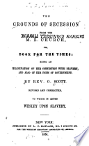 The grounds of seccession from the M. E. Church : or, book for the times: being an examination of her connection with slavery, and also of her form of government