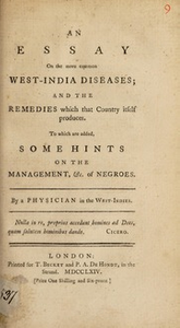 An essay on the more common West-India diseases; and the remedies which that country itself produces : To which are added, some hints on the management, &c. of negroes