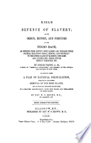 Bible defence of slavery; or, The origin, history, and fortunes of the Negro race, as deducted from history, both sacred and profane, their natural relations, moral, mental and physical, to the other races of mankind, compared and illustrated, their future destiny predicted, etc. To which is added a plan of national colonization adequate to the entire removal of the free Blacks, and all that may herafter become free, in a manner harmonizing with the peace and well-being of both races Slavery