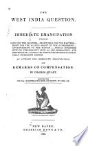 The West India question Immediate emancipation would be safe for the masters;--profitable for the masters;--happy for the slaves;--right in the government;--advantageous to the nation;--would interfere with no feelings but such as are disgraceful and destructive;--cannot be postponed without continually increasing danger. An outline for immediate emancipation; and remarks on compensation