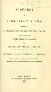 Thumbnail for Argument of John Quincy Adams, before the Supreme Court of the United States : in the case of the United States, appellants, vs. Cinque, and others, Africans, captured in the schooner Amistad, by Lieut. Gedney, delivered on the 24th of February and 1st of March, 1841. With a review of the case of the Antelope, reported in the 10th, 11th, and 12th volumes of Wheaton's Reports