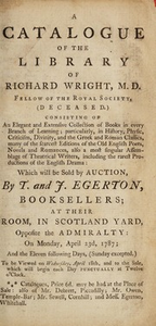 A catalogue of the library of Richard Wright. Consisting of an elegant and extensive collection of books in every branch of learning; particularly, in history, physic, criticism, divinity, and the Greek and Roman classics, many of the scarcest editions of the old English poets, novels and romances, also a most singular assemblage of theatrical writers, including the rarest productions of the English drama: which will be sold by auction, by T. and J. Egerton ... on Monday, April 23d, 1787; and the eleven following days. Sunday excepted...